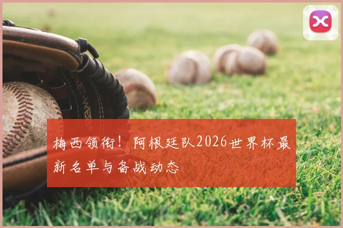 梅西领衔！阿根廷队2026世界杯最新名单与备战动态