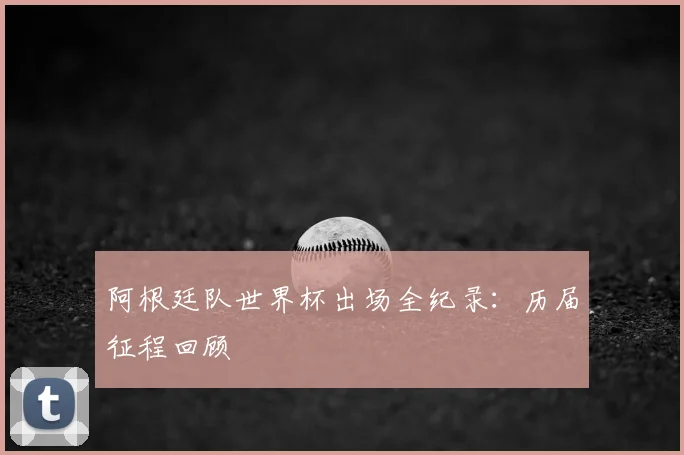 阿根廷队世界杯出场全纪录：历届征程回顾