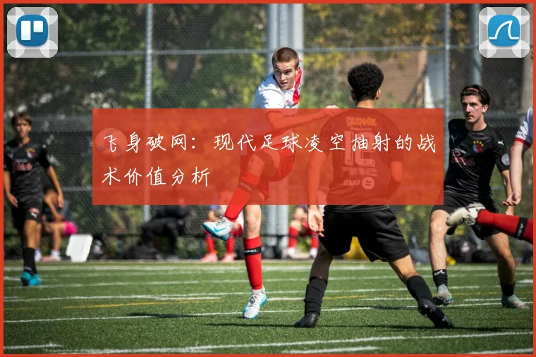 飞身破网：现代足球凌空抽射的战术价值分析
